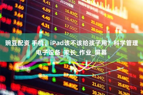 豌豆配资 手机、iPad该不该给孩子用？科学管理电子设备_家长_作业_屏幕