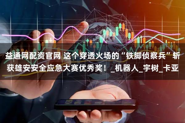 益通网配资官网 这个穿透火场的“铁脚侦察兵”斩获雄安安全应急大赛优秀奖！_机器人_宇树_卡亚