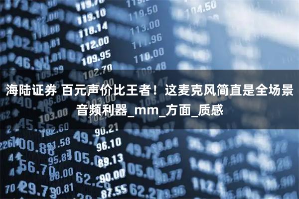 海陆证券 百元声价比王者！这麦克风简直是全场景音频利器_mm_方面_质感