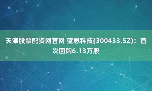 天津股票配资网官网 蓝思科技(300433.SZ)：首次回购6.13万股