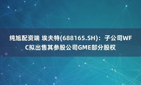 纯旭配资端 埃夫特(688165.SH)：子公司WFC拟出售其参股公司GME部分股权