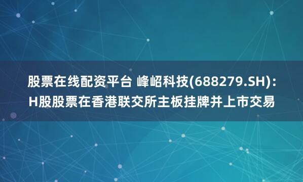 股票在线配资平台 峰岹科技(688279.SH)：H股股票在香港联交所主板挂牌并上市交易