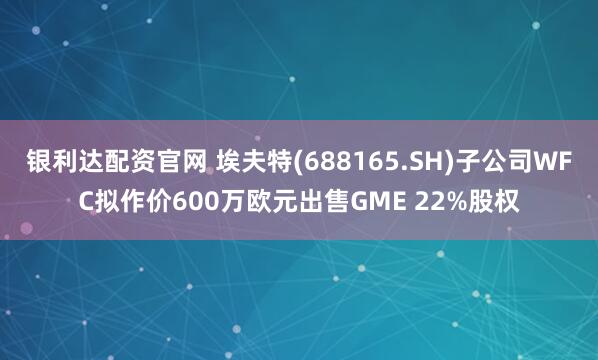 银利达配资官网 埃夫特(688165.SH)子公司WFC拟作价600万欧元出售GME 22%股权