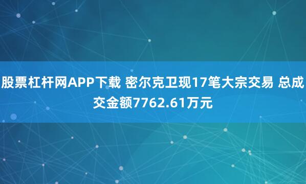 股票杠杆网APP下载 密尔克卫现17笔大宗交易 总成交金额7762.61万元