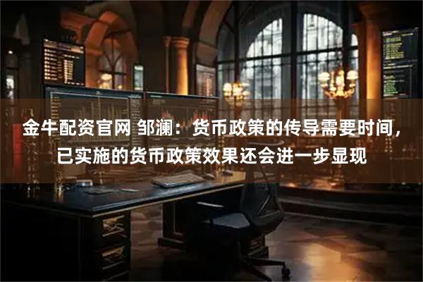 金牛配资官网 邹澜：货币政策的传导需要时间，已实施的货币政策效果还会进一步显现