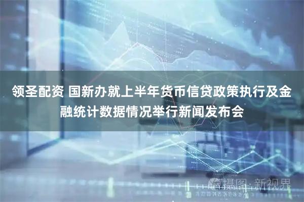 领圣配资 国新办就上半年货币信贷政策执行及金融统计数据情况举行新闻发布会
