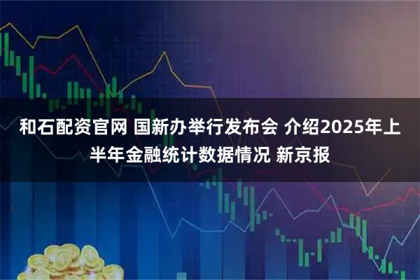 和石配资官网 国新办举行发布会 介绍2025年上半年金融统计数据情况 新京报