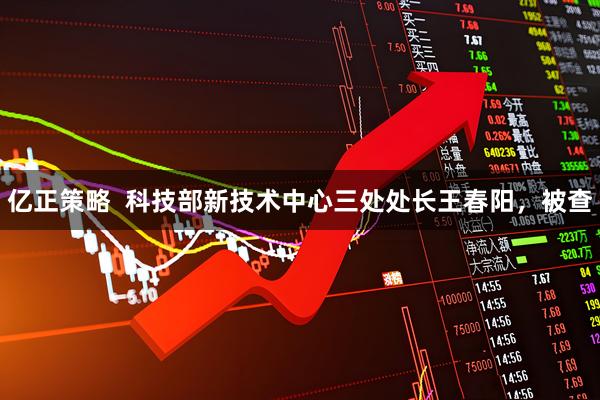 亿正策略  科技部新技术中心三处处长王春阳，被查