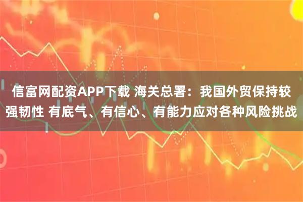 信富网配资APP下载 海关总署：我国外贸保持较强韧性 有底气、有信心、有能力应对各种风险挑战
