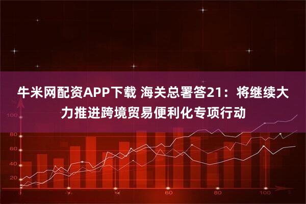 牛米网配资APP下载 海关总署答21：将继续大力推进跨境贸易便利化专项行动