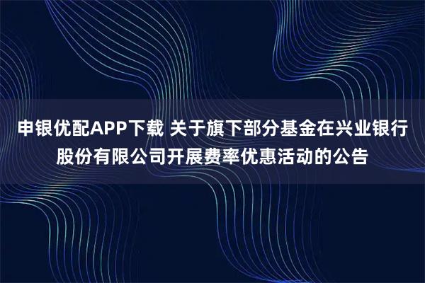 申银优配APP下载 关于旗下部分基金在兴业银行股份有限公司开展费率优惠活动的公告