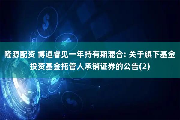 隆源配资 博道睿见一年持有期混合: 关于旗下基金投资基金托管人承销证券的公告(2)