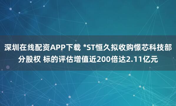 深圳在线配资APP下载 *ST恒久拟收购憬芯科技部分股权 标的评估增值近200倍达2.11亿元