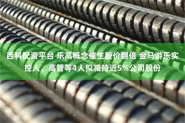 西科配资平台 乐高概念催生股价翻倍 金马游乐实控人、高管等4人拟减持近5%公司股份