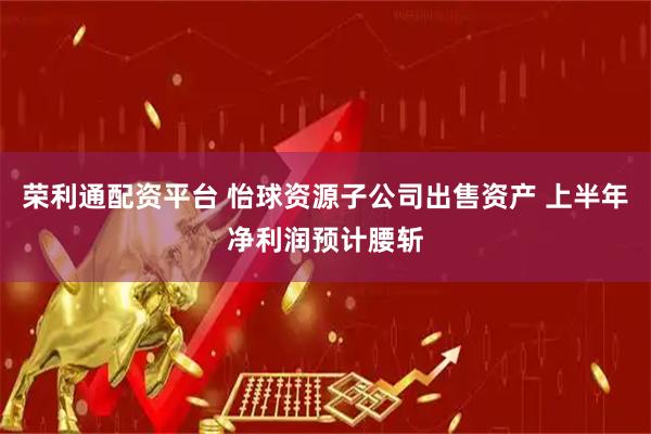 荣利通配资平台 怡球资源子公司出售资产 上半年净利润预计腰斩