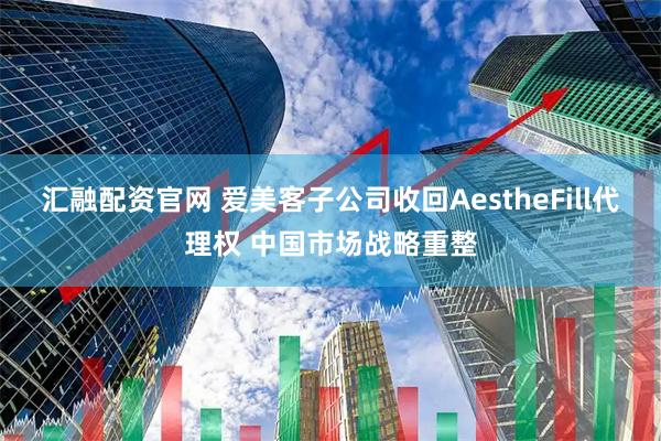 汇融配资官网 爱美客子公司收回AestheFill代理权 中国市场战略重整