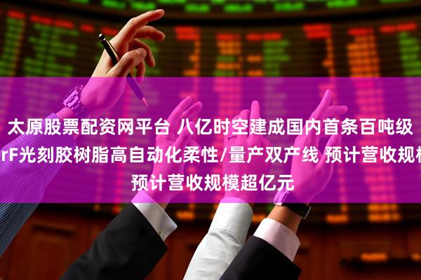 太原股票配资网平台 八亿时空建成国内首条百吨级半导体KrF光刻胶树脂高自动化柔性/量产双产线 预计营收规模超亿元