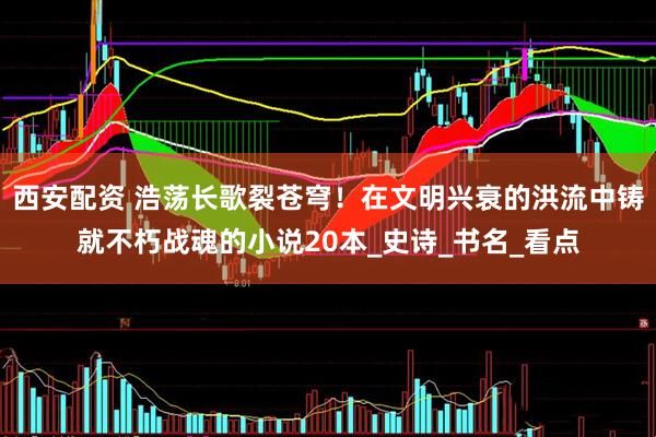西安配资 浩荡长歌裂苍穹！在文明兴衰的洪流中铸就不朽战魂的小说20本_史诗_书名_看点