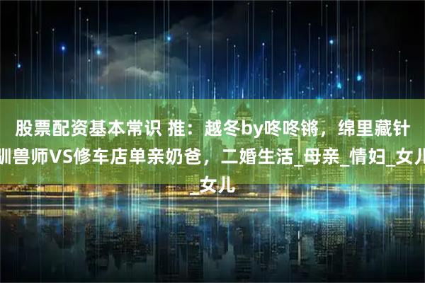 股票配资基本常识 推：越冬by咚咚锵，绵里藏针驯兽师VS修车店单亲奶爸，二婚生活_母亲_情妇_女儿