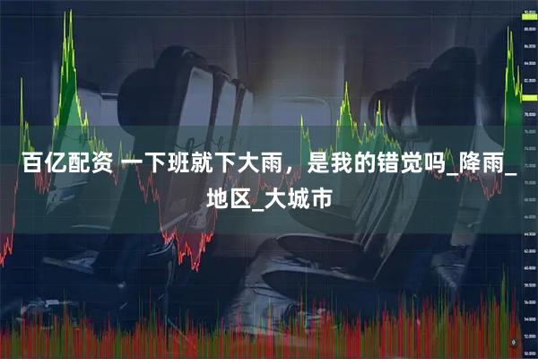 百亿配资 一下班就下大雨，是我的错觉吗_降雨_地区_大城市