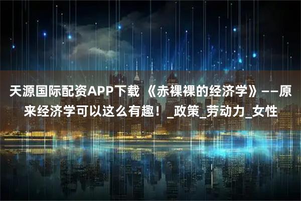 天源国际配资APP下载 《赤裸裸的经济学》——原来经济学可以这么有趣！_政策_劳动力_女性
