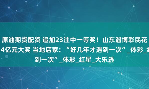 原油期货配资 追加23注中一等奖！山东淄博彩民花69元开出2.4亿元大奖 当地店家：“好几年才遇到一次”_体彩_红星_大乐透