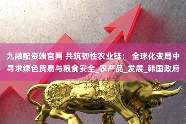 九融配资端官网 共筑韧性农业链： 全球化变局中寻求绿色贸易与粮食安全_农产品_发展_韩国政府