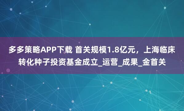 多多策略APP下载 首关规模1.8亿元，上海临床转化种子投资基金成立_运营_成果_金首关