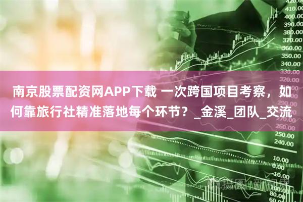 南京股票配资网APP下载 一次跨国项目考察，如何靠旅行社精准落地每个环节？_金溪_团队_交流