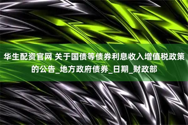 华生配资官网 关于国债等债券利息收入增值税政策的公告_地方政府债券_日期_财政部