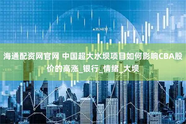 海通配资网官网 中国超大水坝项目如何影响CBA股价的高涨_银行_情绪_大坝