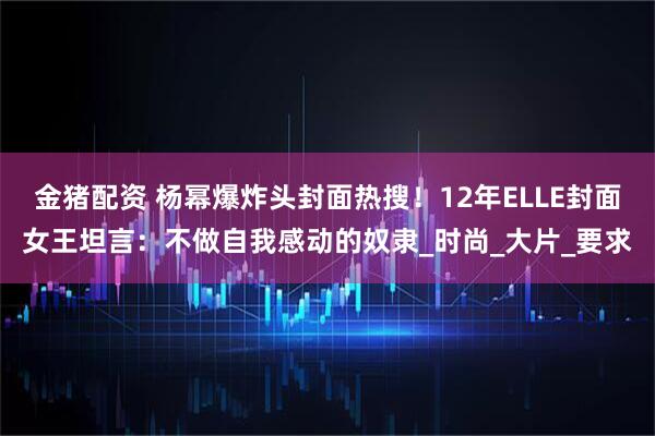 金猪配资 杨幂爆炸头封面热搜！12年ELLE封面女王坦言：不做自我感动的奴隶_时尚_大片_要求