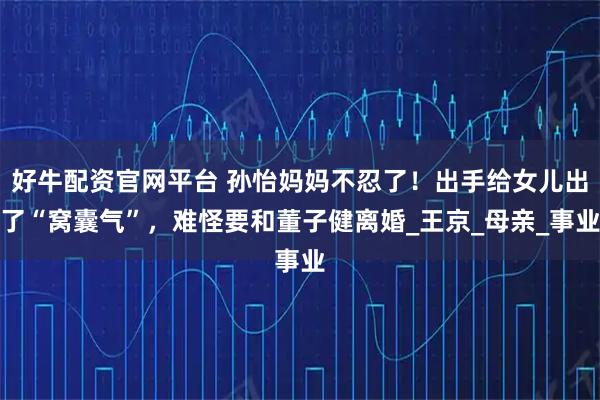 好牛配资官网平台 孙怡妈妈不忍了！出手给女儿出了“窝囊气”，难怪要和董子健离婚_王京_母亲_事业