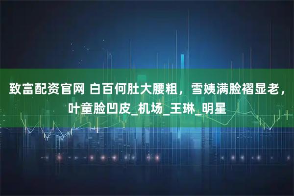 致富配资官网 白百何肚大腰粗，雪姨满脸褶显老，叶童脸凹皮_机场_王琳_明星