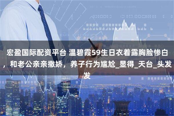 宏盈国际配资平台 温碧霞59生日衣着露胸脸惨白，和老公亲亲撒娇，养子行为尴尬_显得_天台_头发