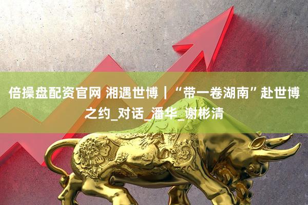 倍操盘配资官网 湘遇世博｜“带一卷湖南”赴世博之约_对话_潘华_谢彬清