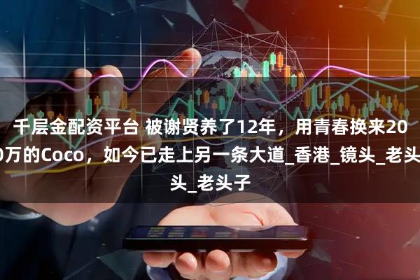 千层金配资平台 被谢贤养了12年，用青春换来2000万的Coco，如今已走上另一条大道_香港_镜头_老头子
