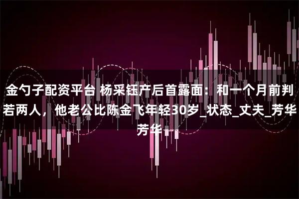 金勺子配资平台 杨采钰产后首露面：和一个月前判若两人，他老公比陈金飞年轻30岁_状态_丈夫_芳华