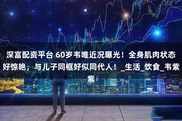深富配资平台 60岁韦唯近况曝光！全身肌肉状态好惊艳，与儿子同框好似同代人！_生活_饮食_韦紫
