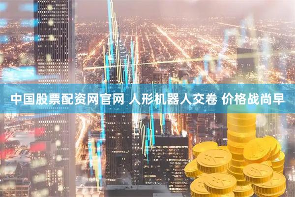 中国股票配资网官网 人形机器人交卷 价格战尚早