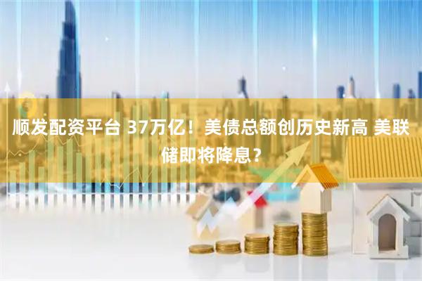 顺发配资平台 37万亿！美债总额创历史新高 美联储即将降息？