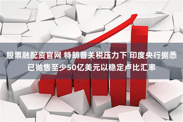 股票融配资官网 特朗普关税压力下 印度央行据悉已抛售至少50亿美元以稳定卢比汇率