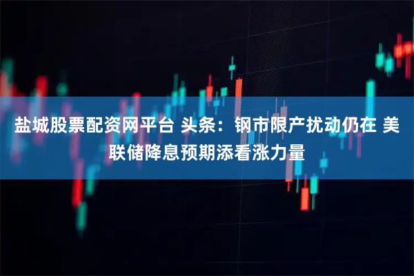 盐城股票配资网平台 头条：钢市限产扰动仍在 美联储降息预期添看涨力量