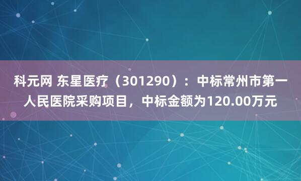 科元网 东星医疗（301290）：中标常州市第一人民医院采购项目，中标金额为120.00万元