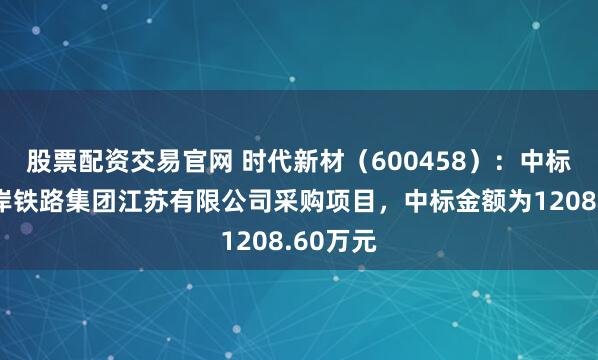 股票配资交易官网 时代新材（600458）：中标长江沿岸铁路集团江苏有限公司采购项目，中标金额为1208.60万元