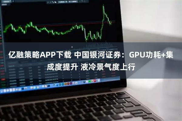 亿融策略APP下载 中国银河证券：GPU功耗+集成度提升 液冷景气度上行