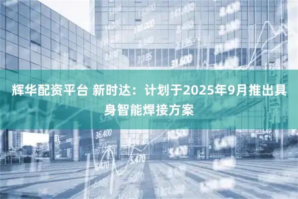 辉华配资平台 新时达：计划于2025年9月推出具身智能焊接方案