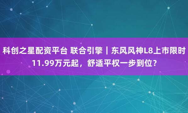 科创之星配资平台 联合引擎｜东风风神L8上市限时11.99万元起，舒适平权一步到位？