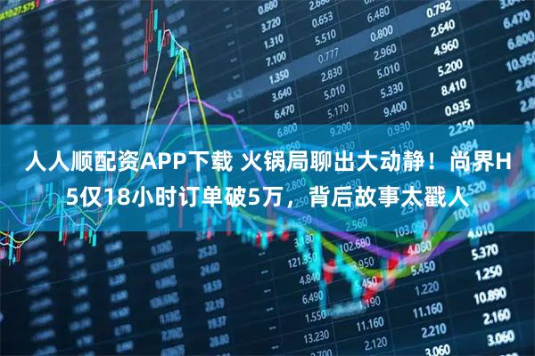 人人顺配资APP下载 火锅局聊出大动静！尚界H5仅18小时订单破5万，背后故事太戳人