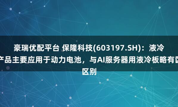 豪瑞优配平台 保隆科技(603197.SH)：液冷板产品主要应用于动力电池，与AI服务器用液冷板略有区别